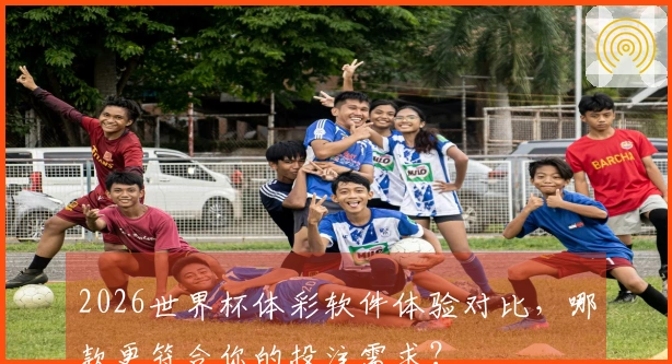 2026世界杯体彩软件体验对比，哪款更符合你的投注需求？